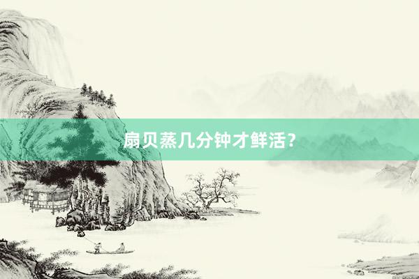 扇贝蒸几分钟才鲜活？