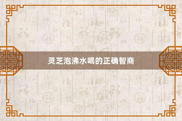 灵芝泡沸水喝的正确智商